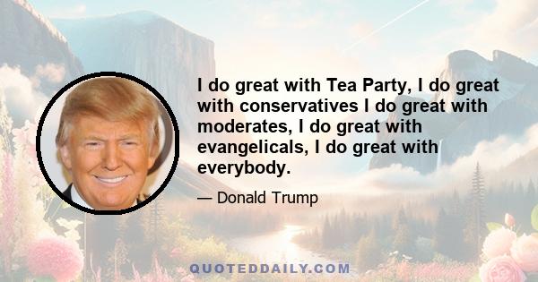 I do great with Tea Party, I do great with conservatives I do great with moderates, I do great with evangelicals, I do great with everybody.