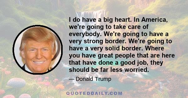 I do have a big heart. In America, we're going to take care of everybody. We're going to have a very strong border. We're going to have a very solid border. Where you have great people that are here that have done a