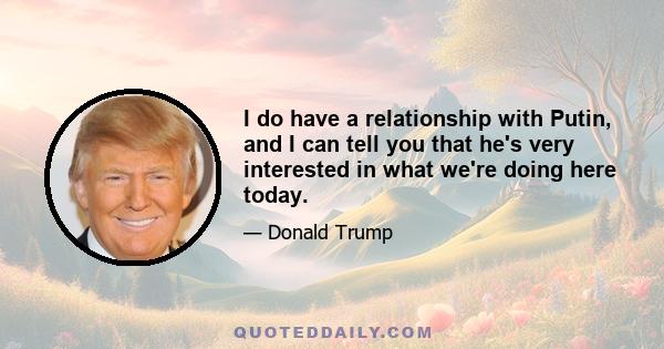 I do have a relationship with Putin, and I can tell you that he's very interested in what we're doing here today.