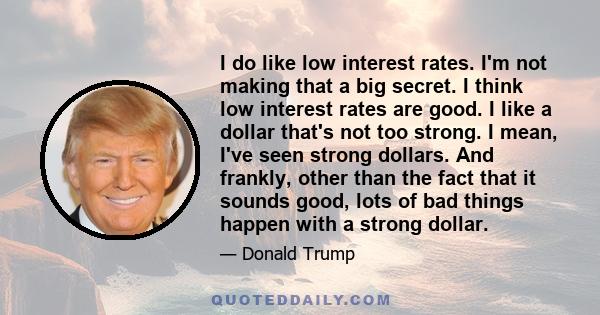 I do like low interest rates. I'm not making that a big secret. I think low interest rates are good. I like a dollar that's not too strong. I mean, I've seen strong dollars. And frankly, other than the fact that it