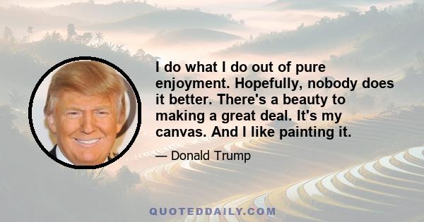 I do what I do out of pure enjoyment. Hopefully, nobody does it better. There's a beauty to making a great deal. It's my canvas. And I like painting it.