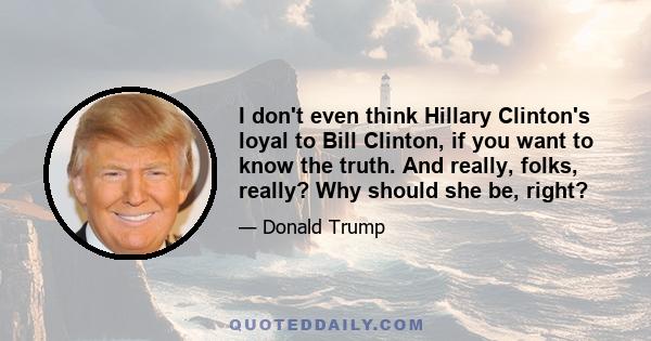 I don't even think Hillary Clinton's loyal to Bill Clinton, if you want to know the truth. And really, folks, really? Why should she be, right?