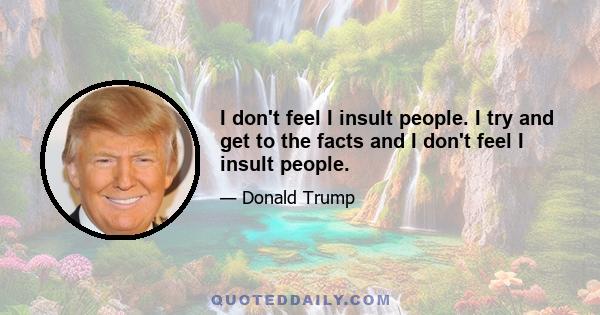 I don't feel I insult people. I try and get to the facts and I don't feel I insult people.