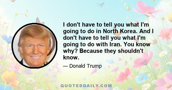 I don't have to tell you what I'm going to do in North Korea. And I don't have to tell you what I'm going to do with Iran. You know why? Because they shouldn't know.