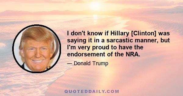 I don't know if Hillary [Clinton] was saying it in a sarcastic manner, but I'm very proud to have the endorsement of the NRA.