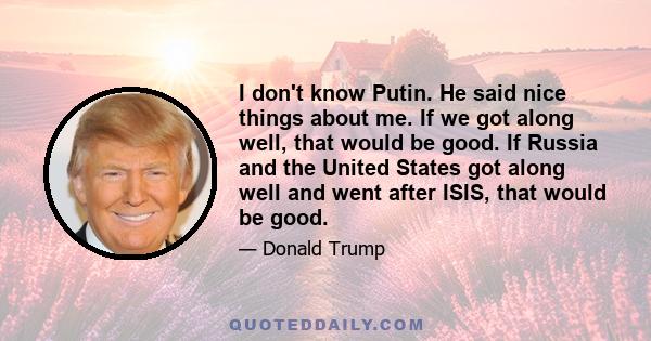 I don't know Putin. He said nice things about me. If we got along well, that would be good. If Russia and the United States got along well and went after ISIS, that would be good.