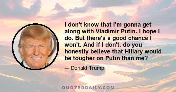 I don't know that I'm gonna get along with Vladimir Putin. I hope I do. But there's a good chance I won't. And if I don't, do you honestly believe that Hillary would be tougher on Putin than me?