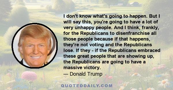 I don't know what's going to happen. But I will say this, you're going to have a lot of very unhappy people. And I think, frankly, for the Republicans to disenfranchise all those people, because if that happens, they're 