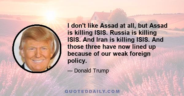 I don't like Assad at all, but Assad is killing ISIS. Russia is killing ISIS. And Iran is killing ISIS. And those three have now lined up because of our weak foreign policy.