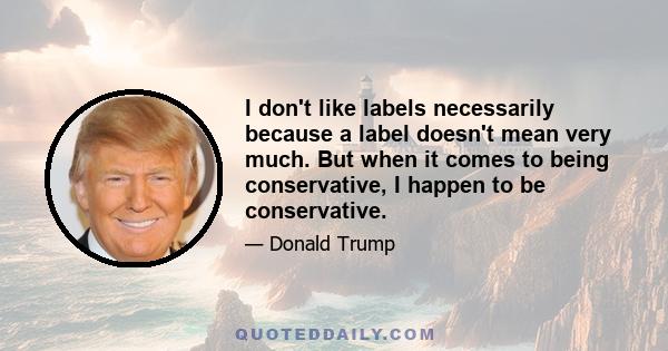 I don't like labels necessarily because a label doesn't mean very much. But when it comes to being conservative, I happen to be conservative.