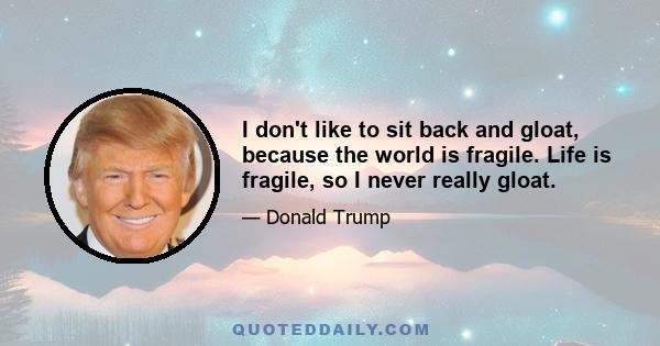 I don't like to sit back and gloat, because the world is fragile. Life is fragile, so I never really gloat.