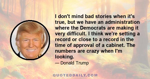 I don't mind bad stories when it's true, but we have an administration where the Democrats are making it very difficult. I think we're setting a record or close to a record in the time of approval of a cabinet. The