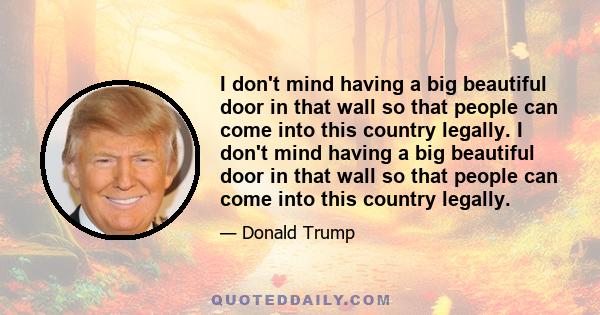 I don't mind having a big beautiful door in that wall so that people can come into this country legally. I don't mind having a big beautiful door in that wall so that people can come into this country legally.