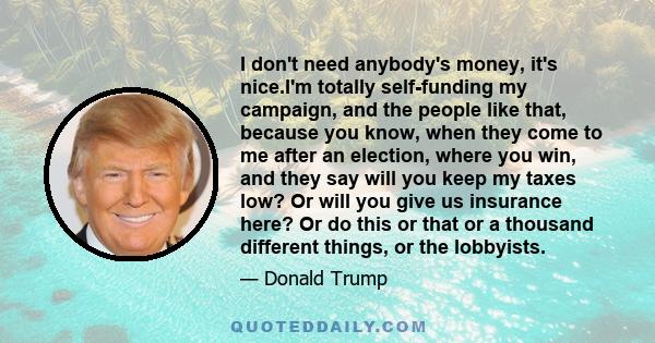 I don't need anybody's money, it's nice.I'm totally self-funding my campaign, and the people like that, because you know, when they come to me after an election, where you win, and they say will you keep my taxes low?