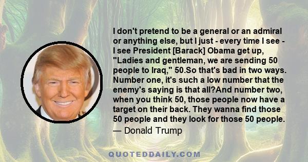 I don't pretend to be a general or an admiral or anything else, but I just - every time I see - I see President [Barack] Obama get up, Ladies and gentleman, we are sending 50 people to Iraq, 50.So that's bad in two