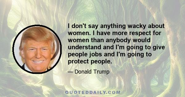 I don't say anything wacky about women. I have more respect for women than anybody would understand and I'm going to give people jobs and I'm going to protect people.