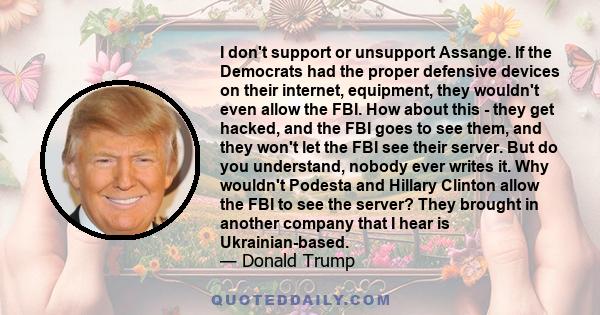 I don't support or unsupport Assange. If the Democrats had the proper defensive devices on their internet, equipment, they wouldn't even allow the FBI. How about this - they get hacked, and the FBI goes to see them, and 