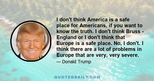 I don't think America is a safe place for Americans, if you want to know the truth. I don't think Bruss - England or I don't think that Europe is a safe place. No, I don't. I think there are a lot of problems in Europe