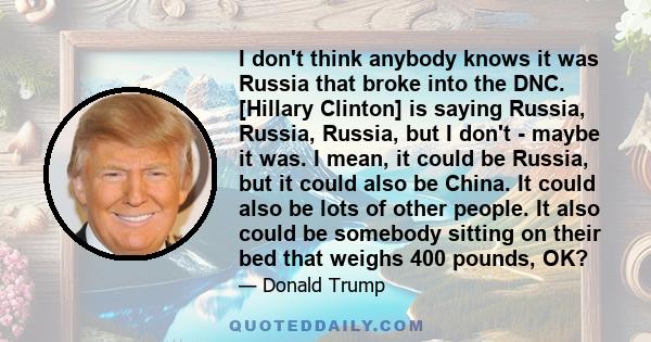 I don't think anybody knows it was Russia that broke into the DNC. [Hillary Clinton] is saying Russia, Russia, Russia, but I don't - maybe it was. I mean, it could be Russia, but it could also be China. It could also be 