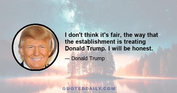 I don't think it's fair, the way that the establishment is treating Donald Trump. I will be honest.