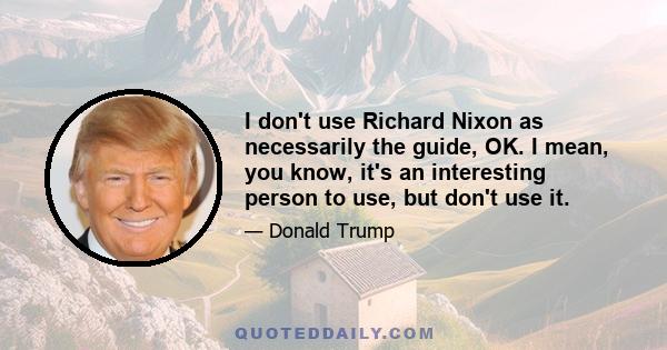 I don't use Richard Nixon as necessarily the guide, OK. I mean, you know, it's an interesting person to use, but don't use it.