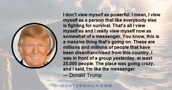 I don't view myself as powerful. I mean, I view myself as a person that like everybody else is fighting for survival. That's all I view myself as and I really view myself now as somewhat of a messenger. You know, this