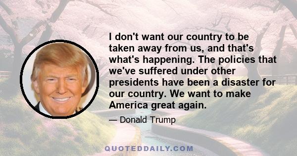 I don't want our country to be taken away from us, and that's what's happening. The policies that we've suffered under other presidents have been a disaster for our country. We want to make America great again.