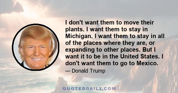 I don't want them to move their plants. I want them to stay in Michigan. I want them to stay in all of the places where they are, or expanding to other places. But I want it to be in the United States. I don't want them 