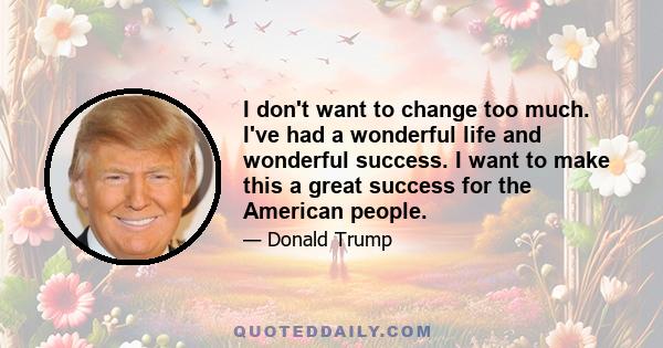 I don't want to change too much. I've had a wonderful life and wonderful success. I want to make this a great success for the American people.