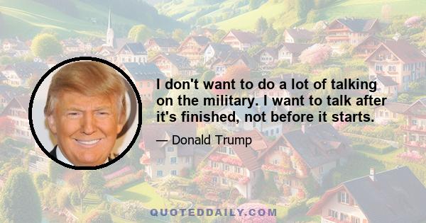 I don't want to do a lot of talking on the military. I want to talk after it's finished, not before it starts.