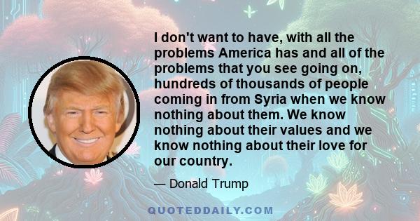 I don't want to have, with all the problems America has and all of the problems that you see going on, hundreds of thousands of people coming in from Syria when we know nothing about them. We know nothing about their