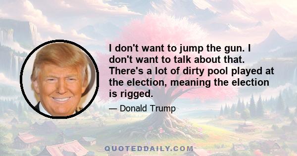 I don't want to jump the gun. I don't want to talk about that. There's a lot of dirty pool played at the election, meaning the election is rigged.