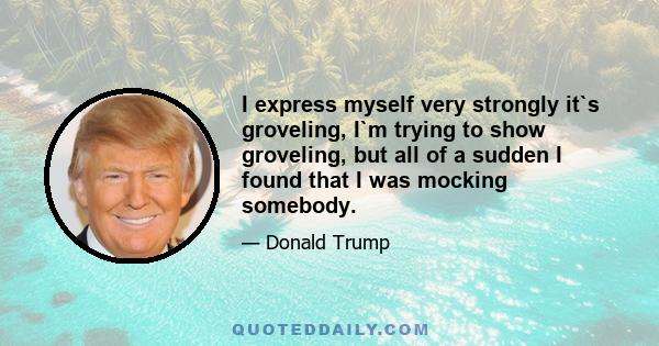 I express myself very strongly it`s groveling, I`m trying to show groveling, but all of a sudden I found that I was mocking somebody.