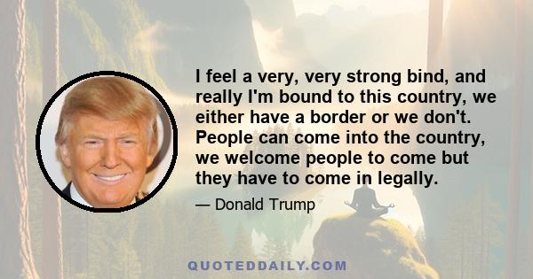 I feel a very, very strong bind, and really I'm bound to this country, we either have a border or we don't. People can come into the country, we welcome people to come but they have to come in legally.