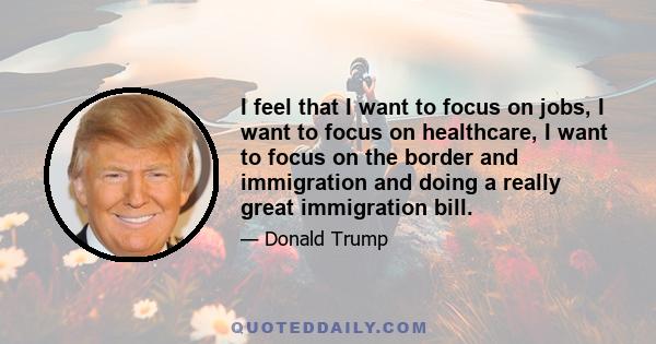 I feel that I want to focus on jobs, I want to focus on healthcare, I want to focus on the border and immigration and doing a really great immigration bill.