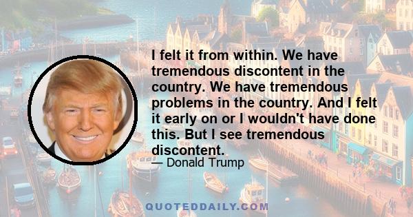 I felt it from within. We have tremendous discontent in the country. We have tremendous problems in the country. And I felt it early on or I wouldn't have done this. But I see tremendous discontent.