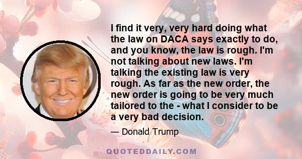 I find it very, very hard doing what the law on DACA says exactly to do, and you know, the law is rough. I'm not talking about new laws. I'm talking the existing law is very rough. As far as the new order, the new order 