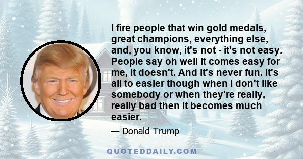 I fire people that win gold medals, great champions, everything else, and, you know, it's not - it's not easy. People say oh well it comes easy for me, it doesn't. And it's never fun. It's all to easier though when I