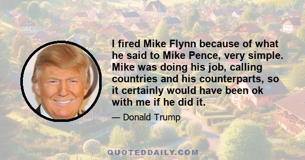 I fired Mike Flynn because of what he said to Mike Pence, very simple. Mike was doing his job, calling countries and his counterparts, so it certainly would have been ok with me if he did it.