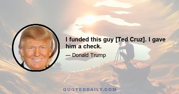 I funded this guy [Ted Cruz]. I gave him a check.