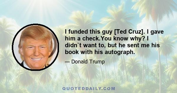 I funded this guy [Ted Cruz]. I gave him a check.You know why? I didn`t want to, but he sent me his book with his autograph.