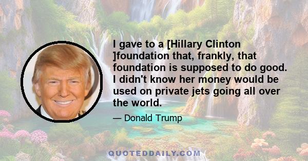 I gave to a [Hillary Clinton ]foundation that, frankly, that foundation is supposed to do good. I didn't know her money would be used on private jets going all over the world.