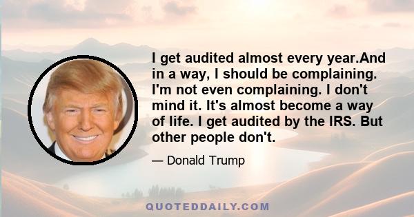 I get audited almost every year.And in a way, I should be complaining. I'm not even complaining. I don't mind it. It's almost become a way of life. I get audited by the IRS. But other people don't.