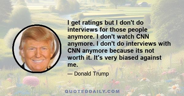 I get ratings but I don't do interviews for those people anymore. I don't watch CNN anymore. I don't do interviews with CNN anymore because its not worth it. It's very biased against me.