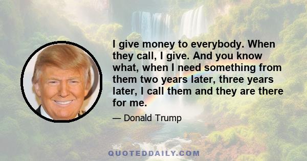 I give money to everybody. When they call, I give. And you know what, when I need something from them two years later, three years later, I call them and they are there for me.