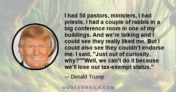 I had 50 pastors, ministers, I had priests, I had a couple of rabbis in a big conference room in one of my buildings. And we're talking and I could see they really liked me. But I could also see they couldn't endorse