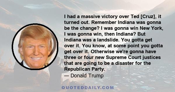 I had a massive victory over Ted [Cruz], it turned out. Remember Indiana was gonna be the change? I was gonna win New York, I was gonna win, then Indiana? But Indiana was a landslide. You gotta get over it. You know, at 