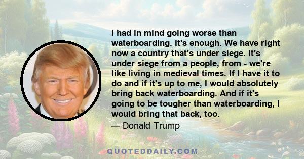 I had in mind going worse than waterboarding. It's enough. We have right now a country that's under siege. It's under siege from a people, from - we're like living in medieval times. If I have it to do and if it's up to 