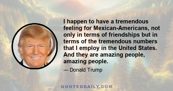 I happen to have a tremendous feeling for Mexican-Americans, not only in terms of friendships but in terms of the tremendous numbers that I employ in the United States. And they are amazing people, amazing people.