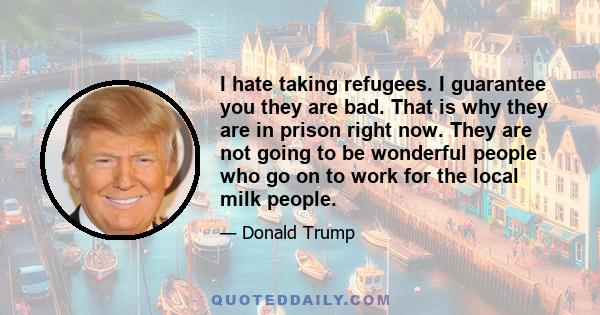 I hate taking refugees. I guarantee you they are bad. That is why they are in prison right now. They are not going to be wonderful people who go on to work for the local milk people.